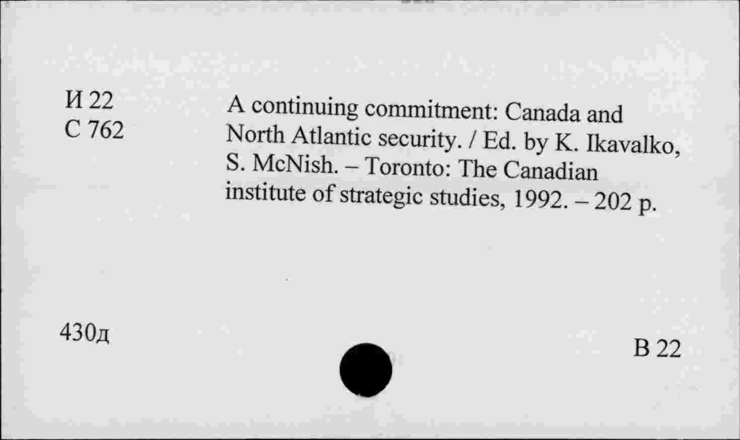 ﻿M 22
C 762
A continuing commitment: Canada and North Atlantic security. / Ed. by K. Ikavalko, S. McNish. - Toronto: The Canadian institute of strategic studies, 1992. - 202 p.
430«
B22